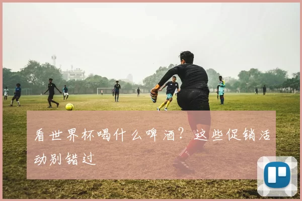 看世界杯喝什么啤酒？这些促销活动别错过