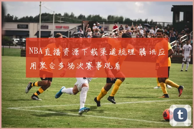 NBA直播资源下载渠道梳理 腾讯应用聚合多场次赛事观看