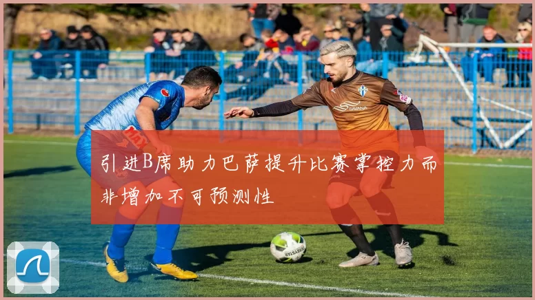 引进B席助力巴萨提升比赛掌控力而非增加不可预测性