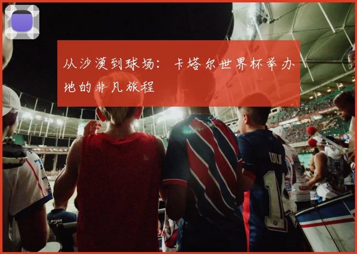从沙漠到球场：卡塔尔世界杯举办地的非凡旅程