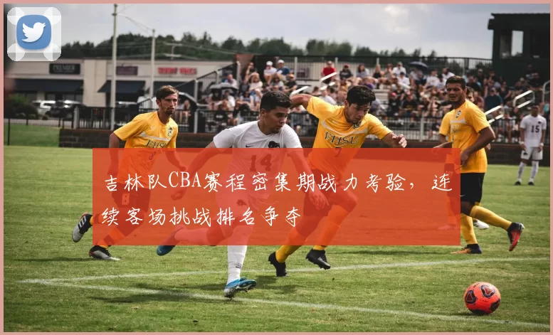 吉林队CBA赛程密集期战力考验，连续客场挑战排名争夺