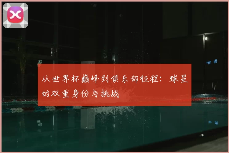从世界杯巅峰到俱乐部征程：球星的双重身份与挑战