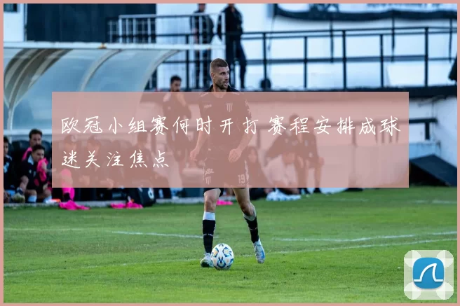 欧冠小组赛何时开打 赛程安排成球迷关注焦点