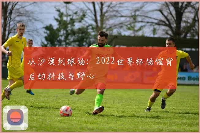 从沙漠到球场：2022世界杯场馆背后的科技与野心