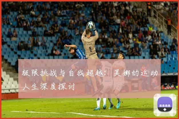 极限挑战与自我超越：吴娜的运动人生深度探讨