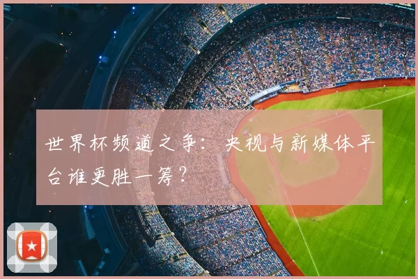 世界杯频道之争：央视与新媒体平台谁更胜一筹？