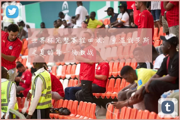 世界杯完整赛程回放：重温俄罗斯之夏的每一场激战