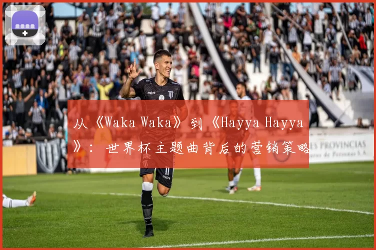 从《Waka Waka》到《Hayya Hayya》：世界杯主题曲背后的营销策略与文化传播