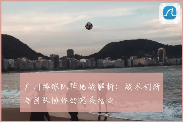 广州排球队阵地战解析：战术创新与团队协作的完美结合