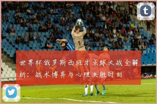世界杯俄罗斯西班牙点球大战全解析：战术博弈与心理决胜时刻
