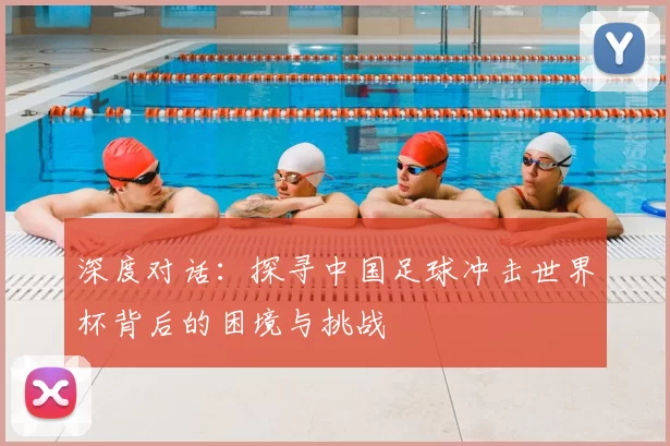 深度对话：探寻中国足球冲击世界杯背后的困境与挑战