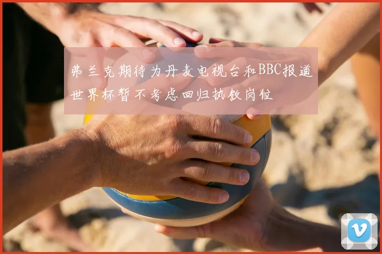 弗兰克期待为丹麦电视台和BBC报道世界杯暂不考虑回归执教岗位